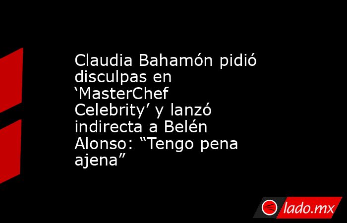 Claudia Bahamón pidió disculpas en ‘MasterChef Celebrity’ y lanzó indirecta a Belén Alonso: “Tengo pena ajena”. Noticias en tiempo real