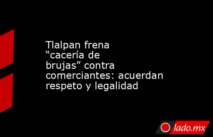 Tlalpan frena “cacería de brujas” contra comerciantes: acuerdan respeto y legalidad. Noticias en tiempo real