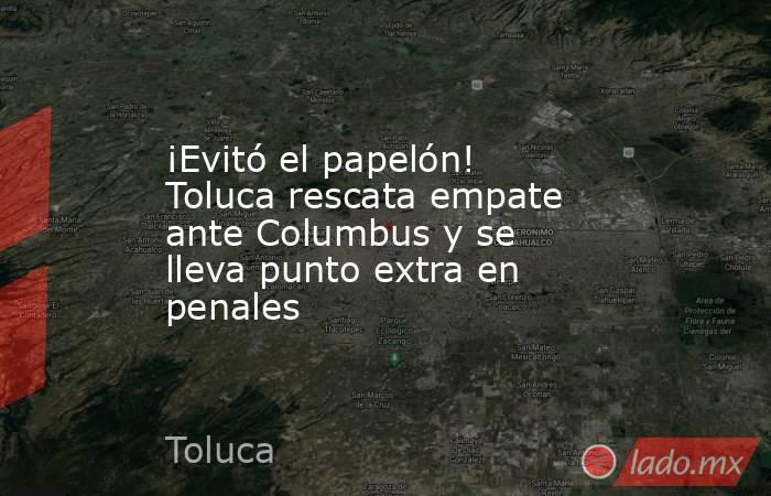 ¡Evitó el papelón! Toluca rescata empate ante Columbus y se lleva punto extra en penales. Noticias en tiempo real