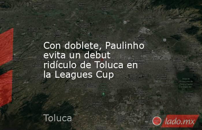 Con doblete, Paulinho evita un debut ridículo de Toluca en la Leagues Cup. Noticias en tiempo real