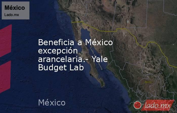 Beneficia a México excepción arancelaria.- Yale Budget Lab. Noticias en tiempo real