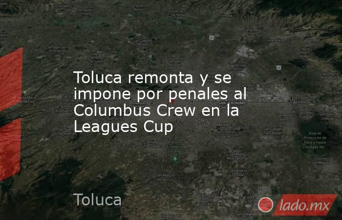 Toluca remonta y se impone por penales al Columbus Crew en la Leagues Cup. Noticias en tiempo real