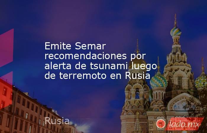 Emite Semar recomendaciones por alerta de tsunami luego de terremoto en Rusia. Noticias en tiempo real