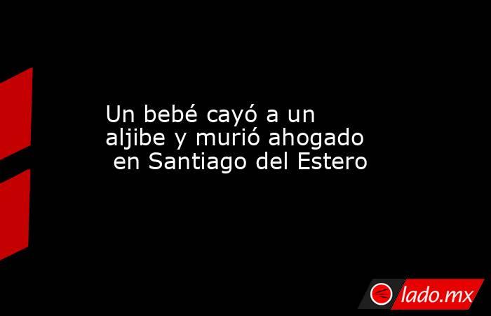 Un bebé cayó a un aljibe y murió ahogado  en Santiago del Estero . Noticias en tiempo real