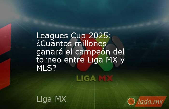 Leagues Cup 2025: ¿Cuántos millones ganará el campeón del torneo entre Liga MX y MLS?. Noticias en tiempo real