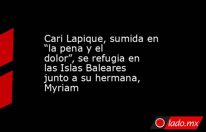 Cari Lapique, sumida en “la pena y el dolor”, se refugia en las Islas Baleares junto a su hermana, Myriam. Noticias en tiempo real