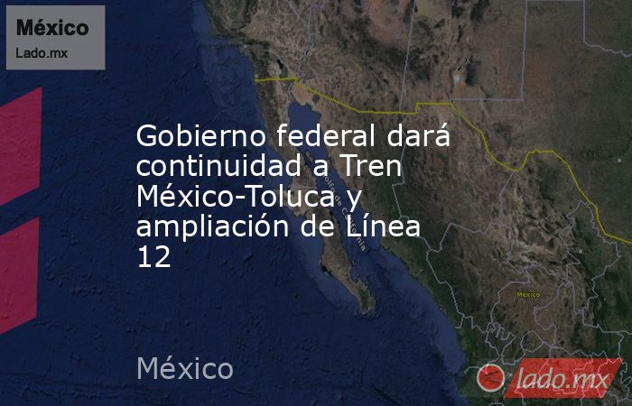 Gobierno federal dará continuidad a Tren México-Toluca y ampliación de Línea 12. Noticias en tiempo real