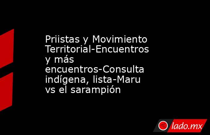 Priistas y Movimiento Territorial-Encuentros y más encuentros-Consulta indígena, lista-Maru vs el sarampión. Noticias en tiempo real