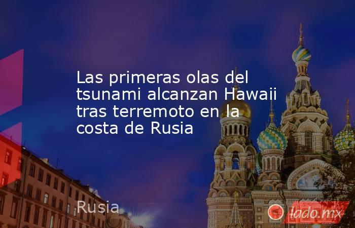 Las primeras olas del tsunami alcanzan Hawaii tras terremoto en la costa de Rusia. Noticias en tiempo real