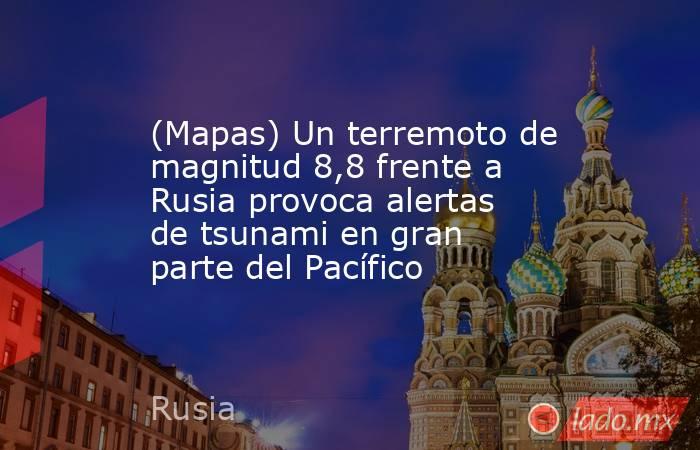(Mapas) Un terremoto de magnitud 8,8 frente a Rusia provoca alertas de tsunami en gran parte del Pacífico. Noticias en tiempo real