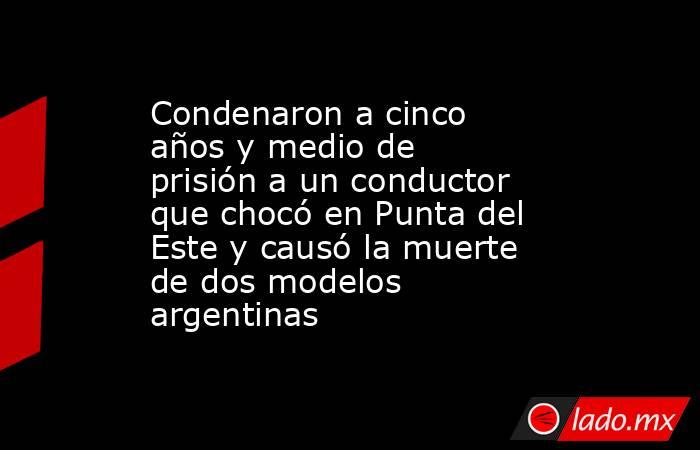 Condenaron a cinco años y medio de prisión a un conductor que chocó en Punta del Este y causó la muerte de dos modelos argentinas. Noticias en tiempo real