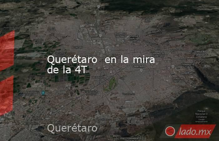 Querétaro  en la mira de la 4T. Noticias en tiempo real