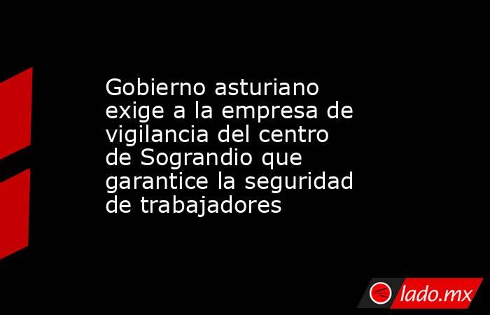 Gobierno asturiano exige a la empresa de vigilancia del centro de Sograndio que garantice la seguridad de trabajadores. Noticias en tiempo real