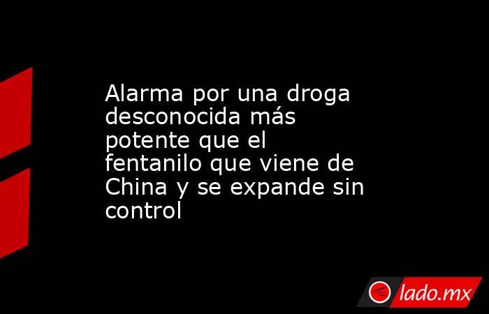Alarma por una droga desconocida más potente que el fentanilo que viene de China y se expande sin control. Noticias en tiempo real