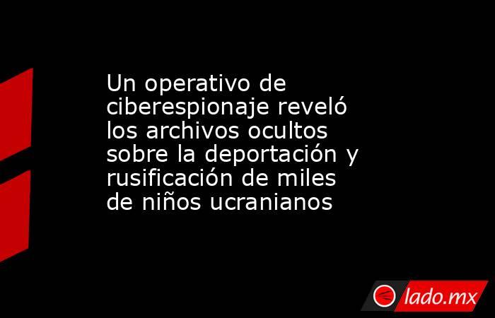 Un operativo de ciberespionaje reveló los archivos ocultos sobre la deportación y rusificación de miles de niños ucranianos. Noticias en tiempo real
