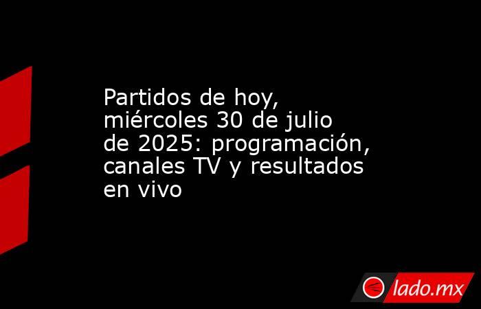 Partidos de hoy, miércoles 30 de julio de 2025: programación, canales TV y resultados en vivo . Noticias en tiempo real
