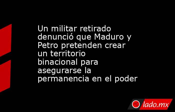 Un militar retirado denunció que Maduro y Petro pretenden crear un territorio binacional para asegurarse la permanencia en el poder. Noticias en tiempo real