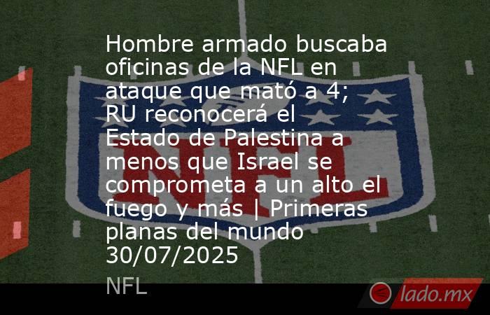Hombre armado buscaba oficinas de la NFL en ataque que mató a 4; RU reconocerá el Estado de Palestina a menos que Israel se comprometa a un alto el fuego y más | Primeras planas del mundo 30/07/2025. Noticias en tiempo real