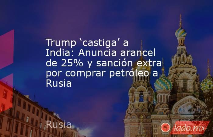 Trump ‘castiga’ a India: Anuncia arancel de 25% y sanción extra por comprar petróleo a Rusia. Noticias en tiempo real