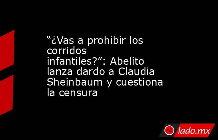 “¿Vas a prohibir los corridos infantiles?”: Abelito lanza dardo a Claudia Sheinbaum y cuestiona la censura. Noticias en tiempo real