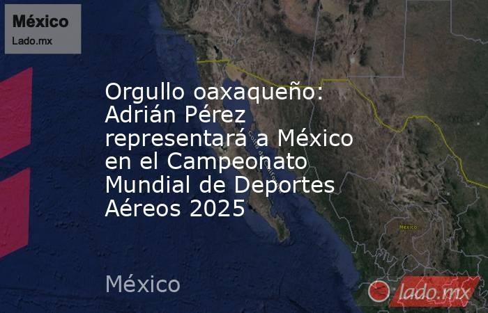 Orgullo oaxaqueño: Adrián Pérez representará a México en el Campeonato Mundial de Deportes Aéreos 2025 . Noticias en tiempo real