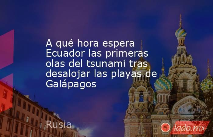 A qué hora espera Ecuador las primeras olas del tsunami tras desalojar las playas de Galápagos. Noticias en tiempo real