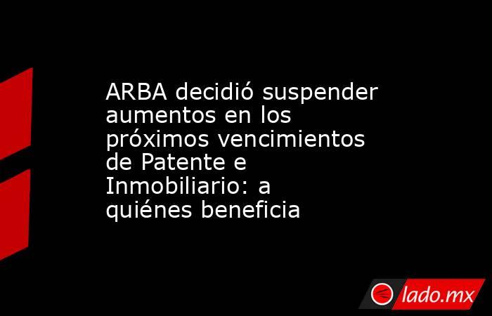 ARBA decidió suspender aumentos en los próximos vencimientos de Patente e Inmobiliario: a quiénes beneficia. Noticias en tiempo real