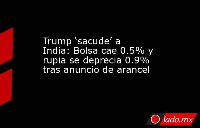 Trump ‘sacude’ a India: Bolsa cae 0.5% y rupia se deprecia 0.9% tras anuncio de arancel. Noticias en tiempo real