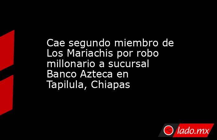 Cae segundo miembro de Los Mariachis por robo millonario a sucursal Banco Azteca en Tapilula, Chiapas. Noticias en tiempo real