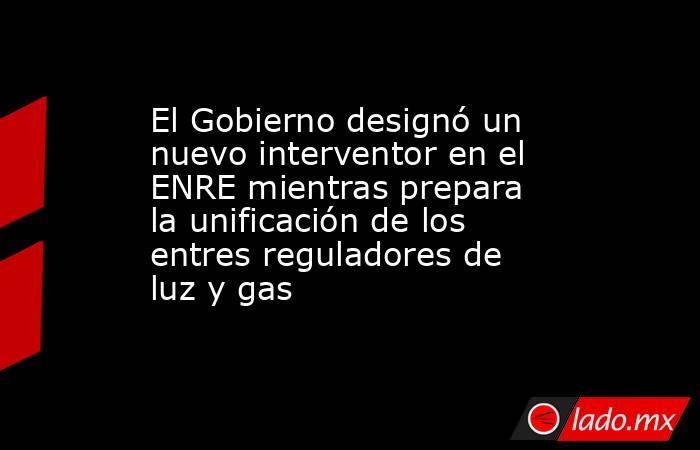 El Gobierno designó un nuevo interventor en el ENRE mientras prepara la unificación de los entres reguladores de luz y gas. Noticias en tiempo real