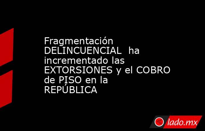 Fragmentación DELINCUENCIAL  ha incrementado las EXTORSIONES y el COBRO de PISO en la REPÚBLICA. Noticias en tiempo real