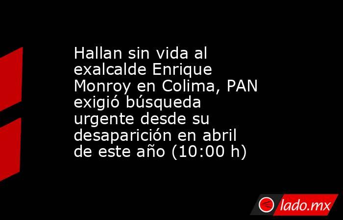 Hallan sin vida al exalcalde Enrique Monroy en Colima, PAN exigió búsqueda urgente desde su desaparición en abril de este año (10:00 h). Noticias en tiempo real