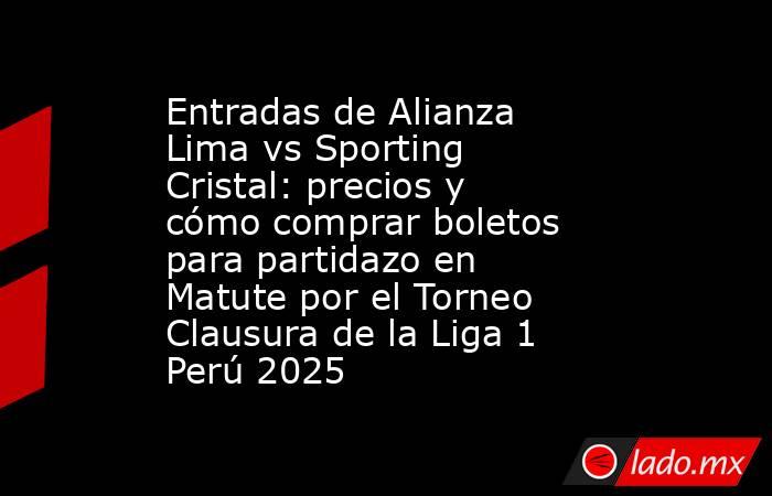 Entradas de Alianza Lima vs Sporting Cristal: precios y cómo comprar boletos para partidazo en Matute por el Torneo Clausura de la Liga 1 Perú 2025. Noticias en tiempo real