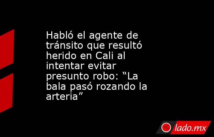 Habló el agente de tránsito que resultó herido en Cali al intentar evitar presunto robo: “La bala pasó rozando la arteria”. Noticias en tiempo real