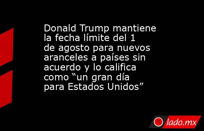 Donald Trump mantiene la fecha límite del 1 de agosto para nuevos aranceles a países sin acuerdo y lo califica como “un gran día para Estados Unidos”. Noticias en tiempo real