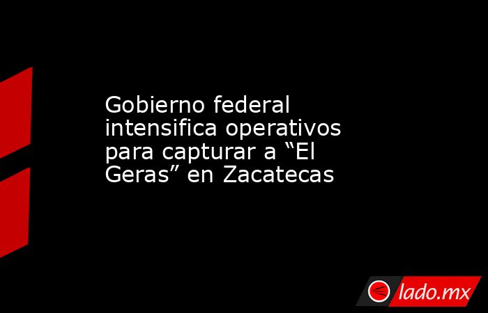 Gobierno federal intensifica operativos para capturar a “El Geras” en Zacatecas. Noticias en tiempo real