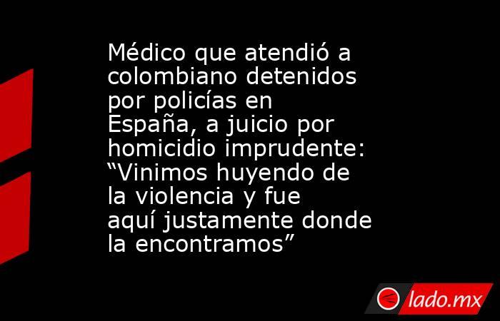 Médico que atendió a colombiano detenidos por policías en España, a juicio por homicidio imprudente: “Vinimos huyendo de la violencia y fue aquí justamente donde la encontramos”. Noticias en tiempo real