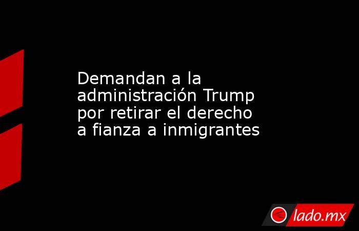 Demandan a la administración Trump por retirar el derecho a fianza a inmigrantes. Noticias en tiempo real