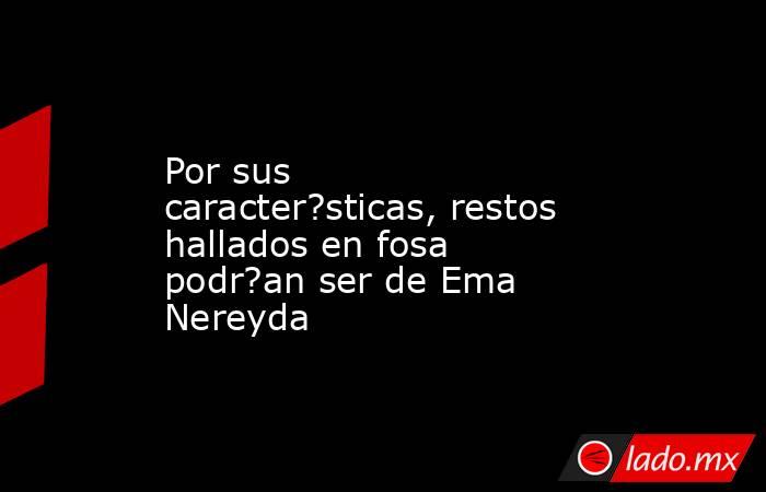 Por sus caracter?sticas, restos hallados en fosa podr?an ser de Ema Nereyda. Noticias en tiempo real