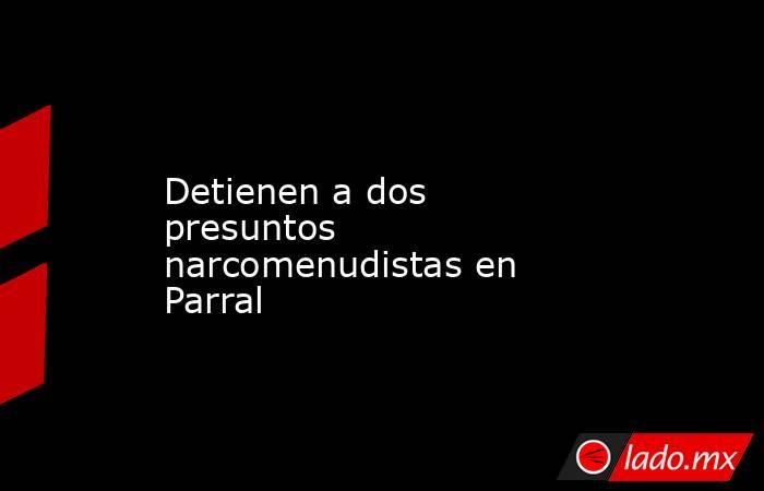 Detienen a dos presuntos narcomenudistas en Parral. Noticias en tiempo real