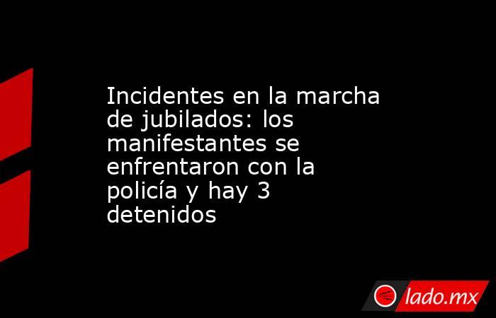 Incidentes en la marcha de jubilados: los manifestantes se enfrentaron con la policía y hay 3 detenidos. Noticias en tiempo real