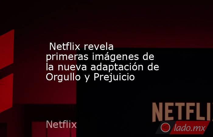  Netflix revela primeras imágenes de la nueva adaptación de Orgullo y Prejuicio. Noticias en tiempo real