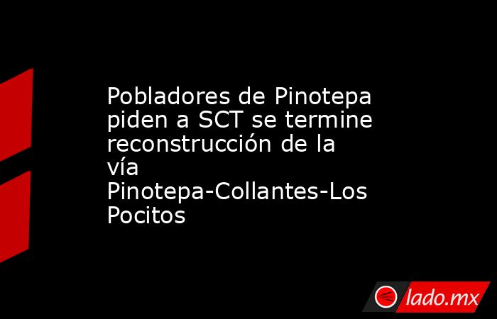 Pobladores de Pinotepa piden a SCT se termine reconstrucción de la vía Pinotepa-Collantes-Los Pocitos. Noticias en tiempo real