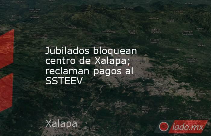 Jubilados bloquean centro de Xalapa; reclaman pagos al SSTEEV. Noticias en tiempo real