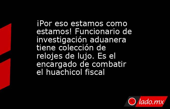 ¡Por eso estamos como estamos! Funcionario de investigación aduanera tiene colección de relojes de lujo. Es el encargado de combatir el huachicol fiscal. Noticias en tiempo real
