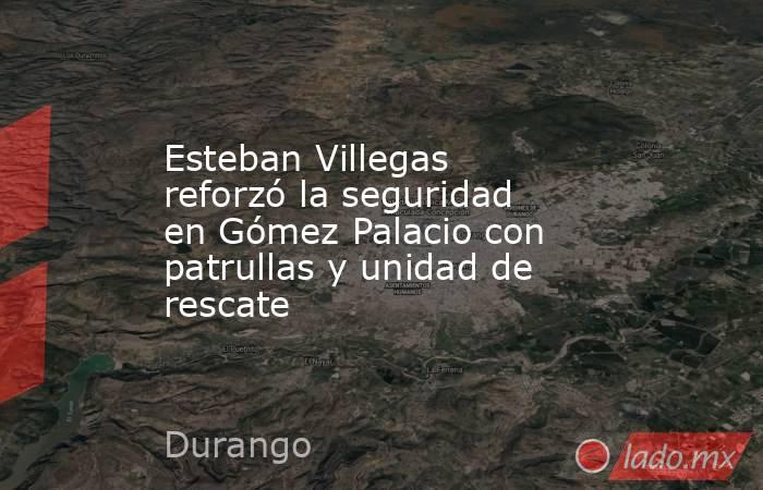 Esteban Villegas reforzó la seguridad en Gómez Palacio con patrullas y unidad de rescate. Noticias en tiempo real