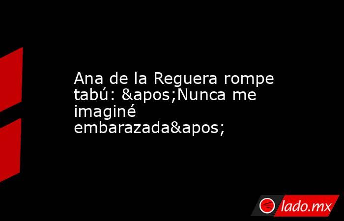 Ana de la Reguera rompe tabú: 'Nunca me imaginé embarazada'. Noticias en tiempo real