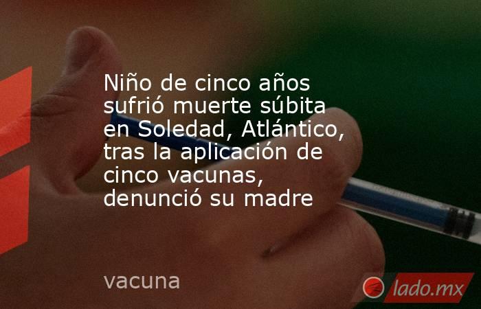 Niño de cinco años sufrió muerte súbita en Soledad, Atlántico, tras la aplicación de cinco vacunas, denunció su madre. Noticias en tiempo real