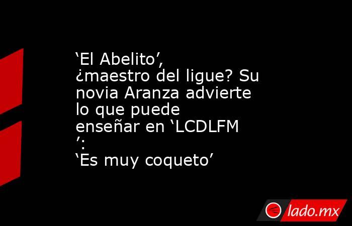 ‘El Abelito’, ¿maestro del ligue? Su novia Aranza advierte lo que puede enseñar en ‘LCDLFM’: ‘Es muy coqueto’. Noticias en tiempo real