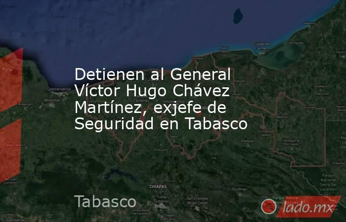 Detienen al General Víctor Hugo Chávez Martínez, exjefe de Seguridad en Tabasco . Noticias en tiempo real